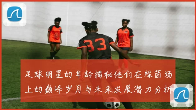 足球明星的年龄揭秘他们在绿茵场上的巅峰岁月与未来发展潜力分析