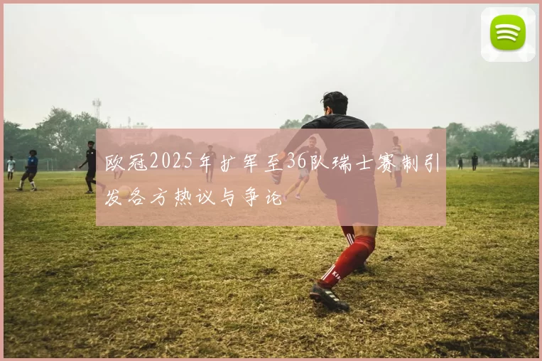 欧冠2025年扩军至36队瑞士赛制引发各方热议与争论