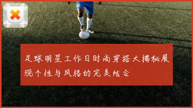 足球明星工作日时尚穿搭大揭秘展现个性与风格的完美结合
