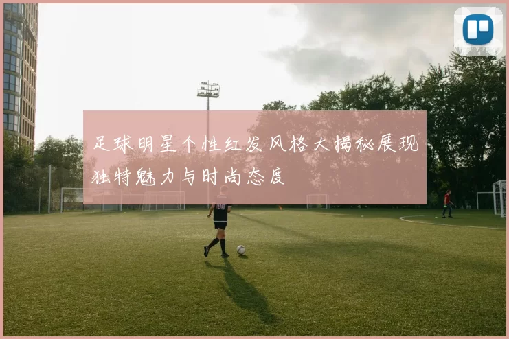 足球明星个性红发风格大揭秘展现独特魅力与时尚态度