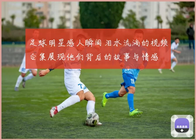 足球明星感人瞬间泪水流淌的视频合集展现他们背后的故事与情感