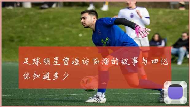 足球明星曾造访临淄的故事与回忆你知道多少